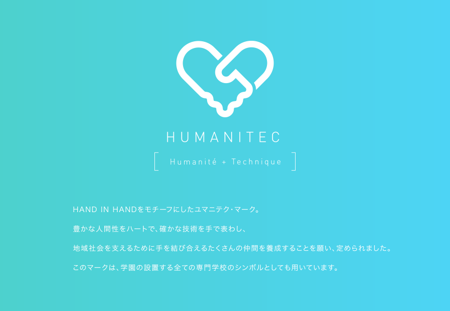HAND IN HANDをモチーフにしたユマニテク・マーク。豊かな人間性をハートで、確かな技術を手で表わし、地域社会を支えるために手を結び合えるたくさんの仲間を養成することを願い、定められました。このマークは、学園の設置する全ての専門学校のシンボルとしても用いています。