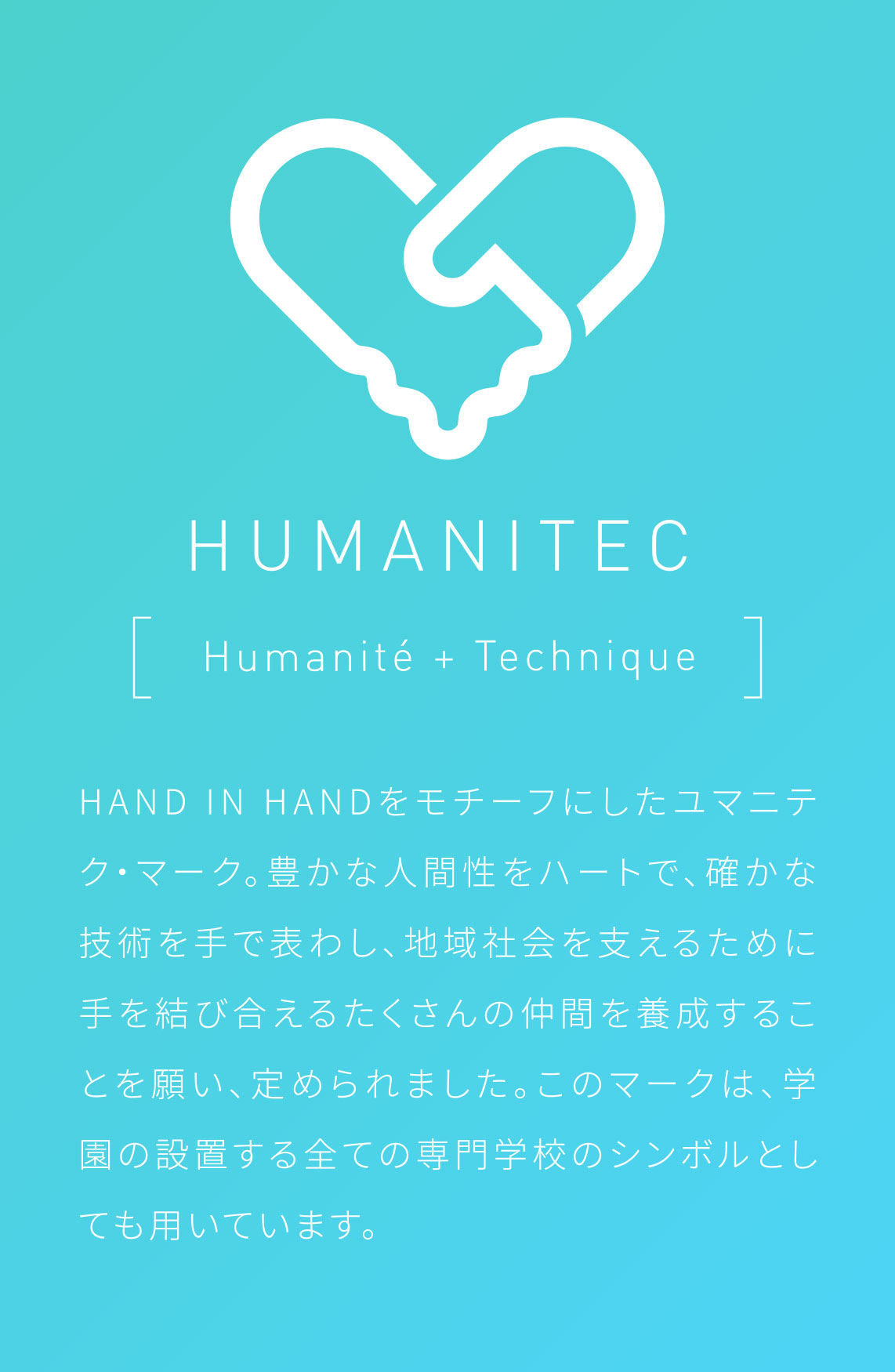 HAND IN HANDをモチーフにしたユマニテク・マーク。豊かな人間性をハートで、確かな技術を手で表わし、地域社会を支えるために手を結び合えるたくさんの仲間を養成することを願い、定められました。このマークは、学園の設置する全ての専門学校のシンボルとしても用いています。