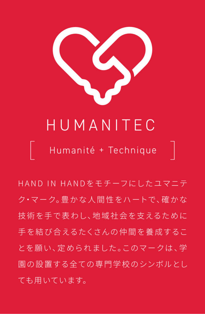 HAND IN HANDをモチーフにしたユマニテク・マーク。豊かな人間性をハートで、確かな技術を手で表わし、地域社会を支えるために手を結び合えるたくさんの仲間を養成することを願い、定められました。このマークは、学園の設置する全ての専門学校のシンボルとしても用いています。